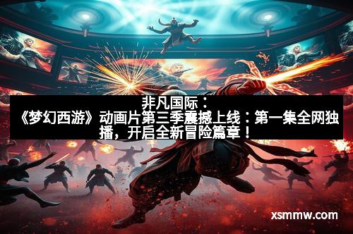 非凡国际：《梦幻西游》动画片第三季震撼上线：第一集全网独播，开启全新冒险篇章！